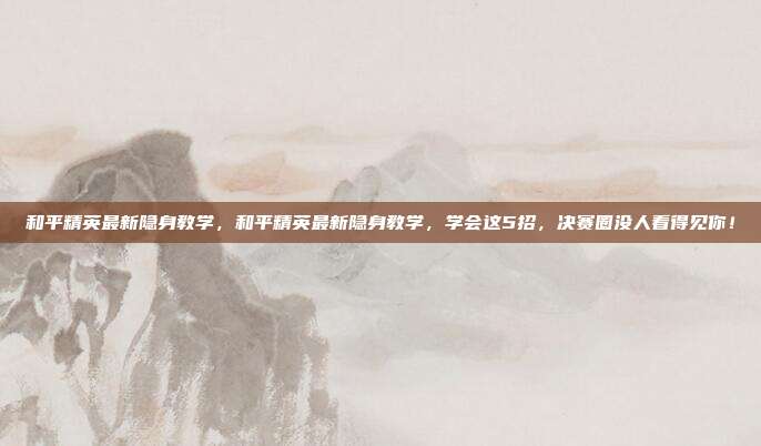 和平精英最新隐身教学,和平精英最新隐身教学,学会这5招,决赛圈没人看得见你!