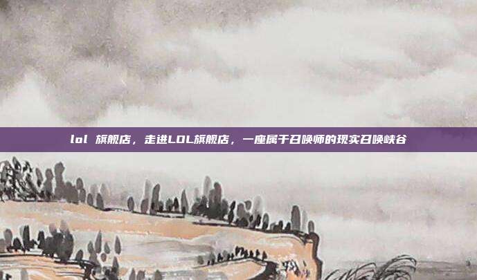 lol 旗舰店,走进LOL旗舰店,一座属于召唤师的现实召唤峡谷