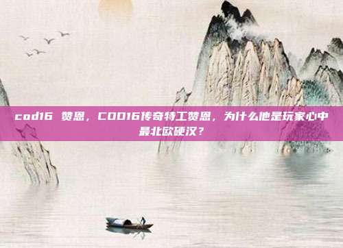 cod16 赞恩,COD16传奇特工赞恩,为什么他是玩家心中最北欧硬汉?