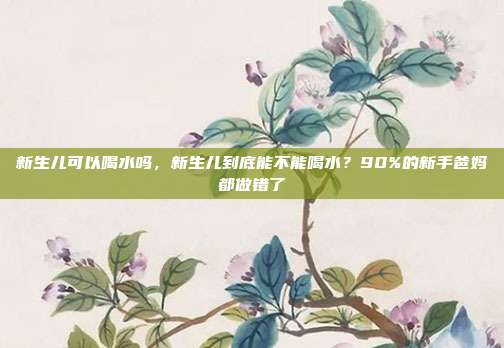新生儿可以喝水吗,新生儿到底能不能喝水?90%的新手爸妈都做错了