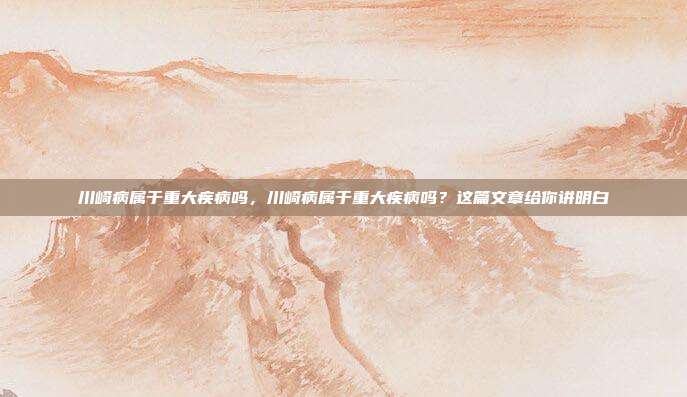 川崎病属于重大疾病吗,川崎病属于重大疾病吗?这篇文章给你讲明白
