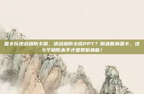 显卡玩逆战塔防卡屏,逆战塔防卡成PPT?别急着换显卡,这5个隐形杀手才是罪魁祸首!
