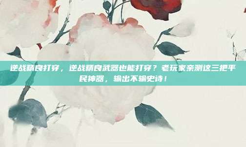 逆战精良打穿，逆战精良武器也能打穿？老玩家亲测这三把平民神器，输出不输史诗！