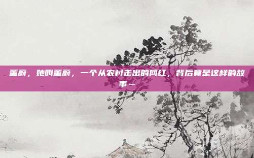 董蔚,她叫董蔚,一个从农村走出的网红,背后竟是这样的故事…