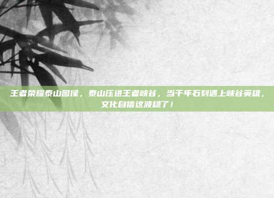 王者荣耀泰山图像,泰山压进王者峡谷,当千年石刻遇上峡谷英雄,文化自信这波稳了!