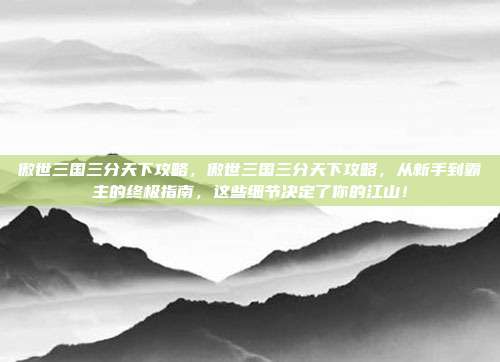 傲世三国三分天下攻略,傲世三国三分天下攻略,从新手到霸主的终极指南,这些细节决定了你的江山!