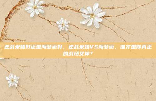 逆战米娅好还是海瑟薇好,逆战米娅VS海瑟薇,谁才是你真正的战场女神?
