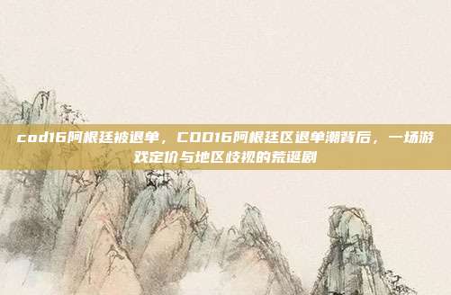 cod16阿根廷被退单，COD16阿根廷区退单潮背后，一场游戏定价与地区歧视的荒诞剧