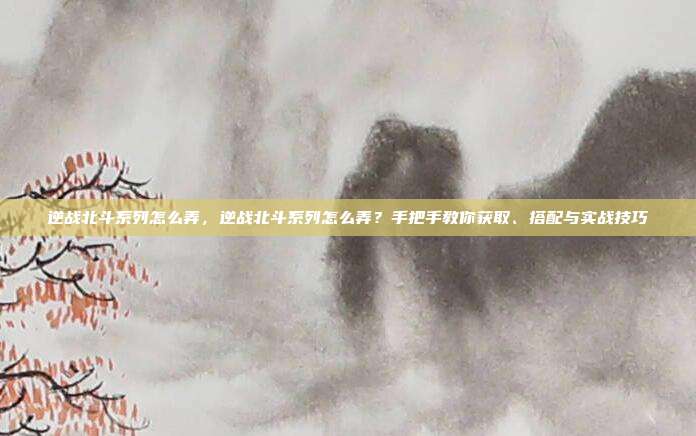 逆战北斗系列怎么弄,逆战北斗系列怎么弄?手把手教你获取、搭配与实战技巧
