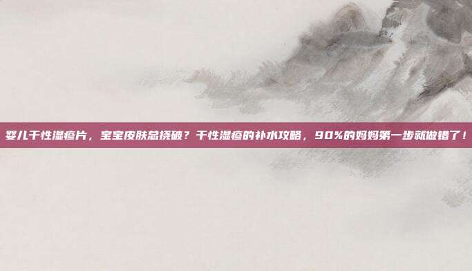 婴儿干性湿疹片,宝宝皮肤总挠破?干性湿疹的补水攻略,90%的妈妈第一步就做错了!