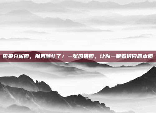 因果分析图,别再瞎忙了!一张因果图,让你一眼看透问题本质