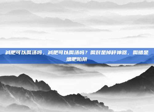 减肥可以喝汤吗,减肥可以喝汤吗?喝对是掉秤神器,喝错是增肥陷阱