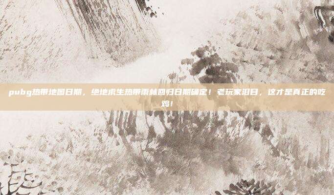 pubg热带地图日期,绝地求生热带雨林回归日期确定!老玩家泪目,这才是真正的吃鸡!