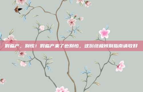 假临产,别慌!假临产来了也别怕,这份终极辨别指南请收好