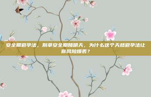 安全期避孕法,别拿安全期赌明天,为什么这个天然避孕法让你风险爆表?