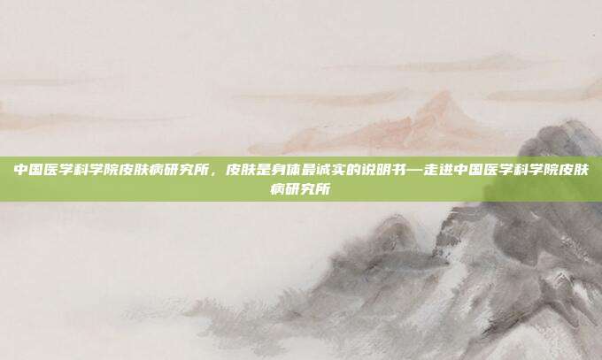 中国医学科学院皮肤病研究所,皮肤是身体最诚实的说明书—走进中国医学科学院皮肤病研究所
