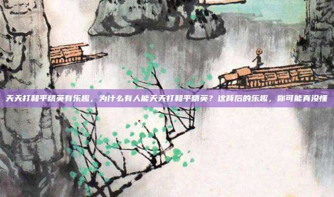 天天打和平精英有乐趣,为什么有人能天天打和平精英?这背后的乐趣,你可能真没懂