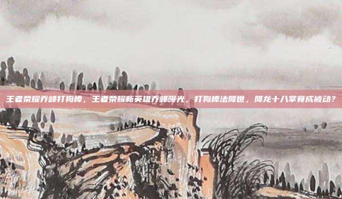 王者荣耀乔峰打狗棒,王者荣耀新英雄乔峰曝光,打狗棒法降世,降龙十八掌竟成被动?