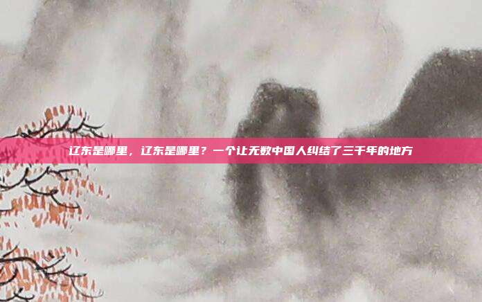 辽东是哪里,辽东是哪里?一个让无数中国人纠结了三千年的地方