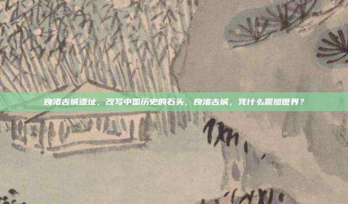 良渚古城遗址,改写中国历史的石头,良渚古城,凭什么震撼世界?