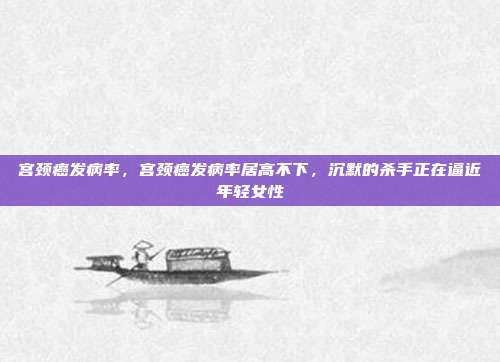 宫颈癌发病率,宫颈癌发病率居高不下,沉默的杀手正在逼近年轻女性