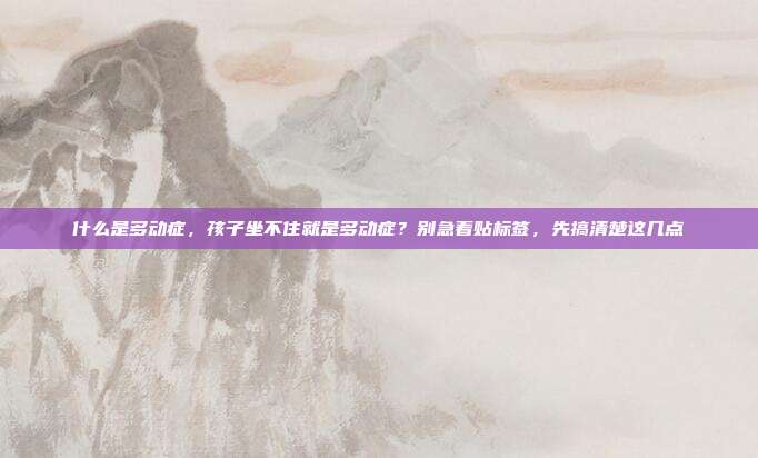 什么是多动症,孩子坐不住就是多动症?别急着贴标签,先搞清楚这几点