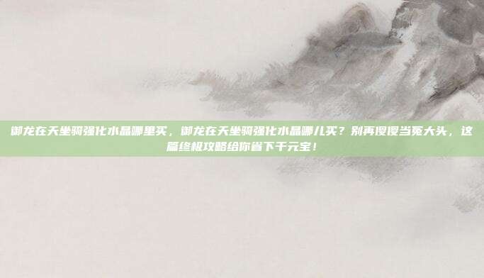 御龙在天坐骑强化水晶哪里买,御龙在天坐骑强化水晶哪儿买?别再傻傻当冤大头,这篇终极攻略给你省下千元宝!