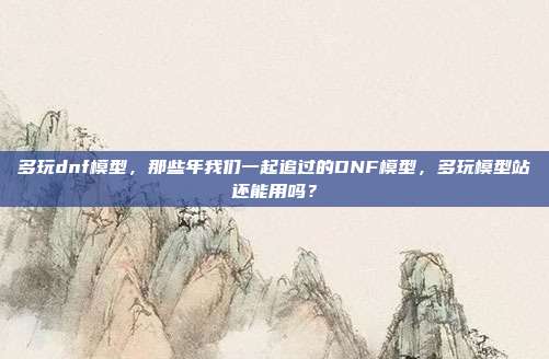 多玩dnf模型,那些年我们一起追过的DNF模型,多玩模型站还能用吗?