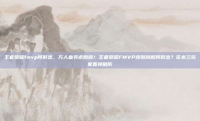 王者荣耀fmvp何时出,万人血书求别鸽!王者荣耀FMVP皮肤到底何时出?花木兰玩家直接破防