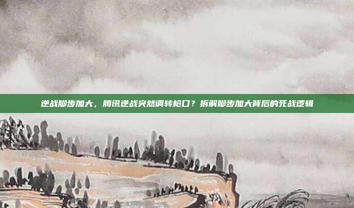 逆战脚步加大,腾讯逆战突然调转枪口?拆解脚步加大背后的死战逻辑