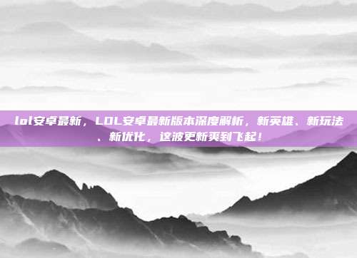 lol安卓最新,LOL安卓最新版本深度解析,新英雄、新玩法、新优化,这波更新爽到飞起!