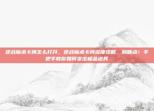 逆战魔术卡牌怎么打开，逆战魔术卡牌深度攻略，别瞎点！手把手教你如何变出极品道具