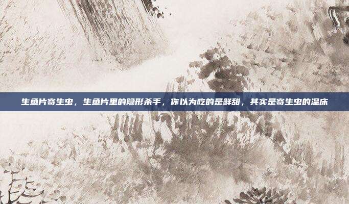 生鱼片寄生虫,生鱼片里的隐形杀手,你以为吃的是鲜甜,其实是寄生虫的温床