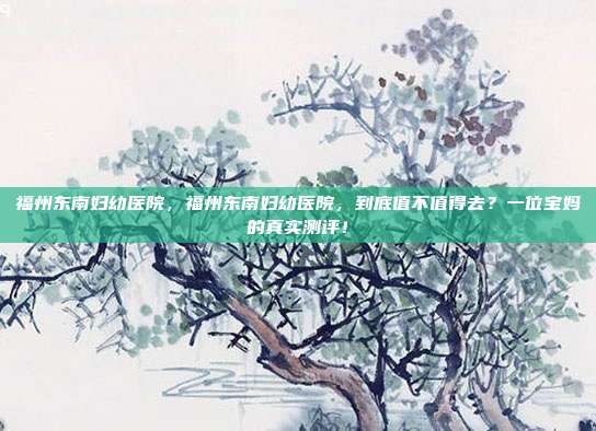 福州东南妇幼医院,福州东南妇幼医院,到底值不值得去?一位宝妈的真实测评!