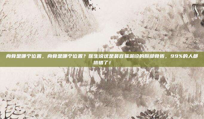 舟骨是哪个位置,舟骨是哪个位置?医生说这是最容易漏诊的腕部骨折,99%的人都搞错了!