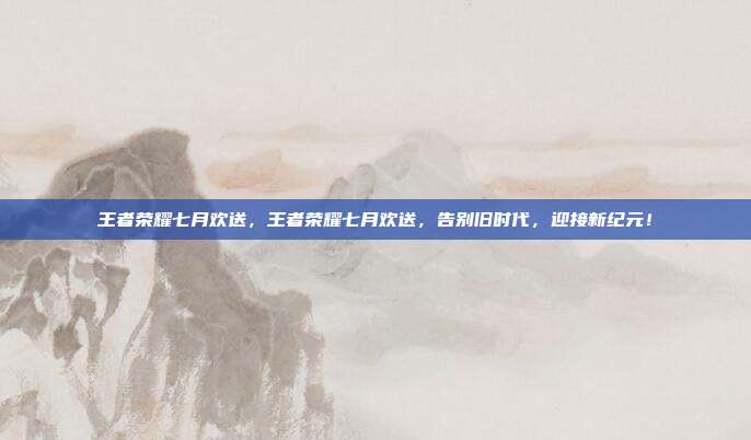 王者荣耀七月欢送,王者荣耀七月欢送,告别旧时代,迎接新纪元!
