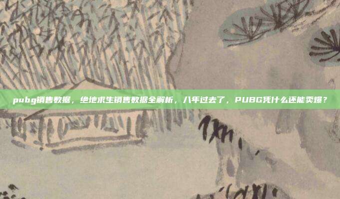 pubg销售数据,绝地求生销售数据全解析,八年过去了,PUBG凭什么还能卖爆?