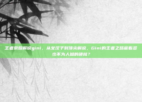 王者荣耀解说gini，从女汉子到顶尖解说，Gini的王者之路藏着多少不为人知的硬核？