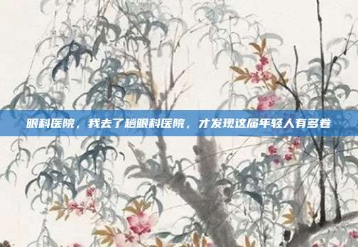 眼科医院,我去了趟眼科医院,才发现这届年轻人有多卷