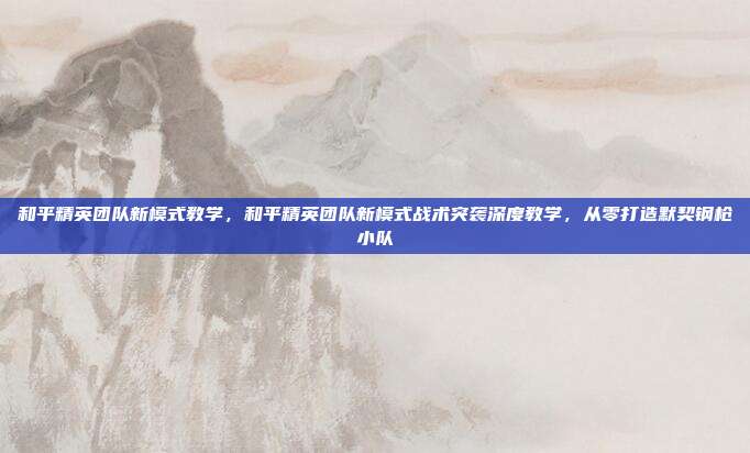 和平精英团队新模式教学,和平精英团队新模式战术突袭深度教学,从零打造默契钢枪小队