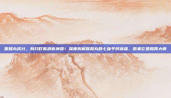保和丸成分,别只盯着消食神器!深度拆解保和丸的七味平民英雄,原来它是和胃大师