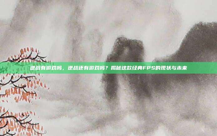 逆战有游戏吗,逆战还有游戏吗?揭秘这款经典FPS的现状与未来