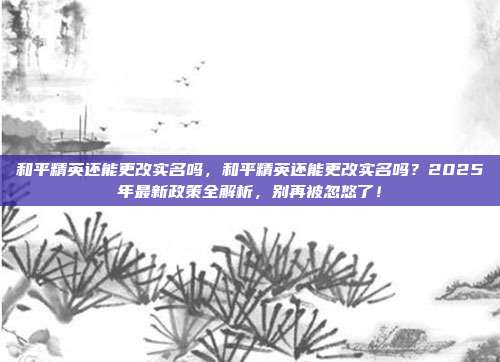 和平精英还能更改实名吗，和平精英还能更改实名吗？2025年最新政策全解析，别再被忽悠了！