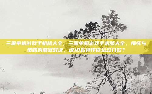 三国单机游戏手机版大全，三国单机游戏手机版大全，情怀与策略的巅峰对决，这10款神作你玩过几款？