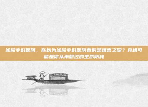 泌尿专科医院,你以为泌尿专科医院看的是难言之隐?真相可能是你从未想过的生命防线