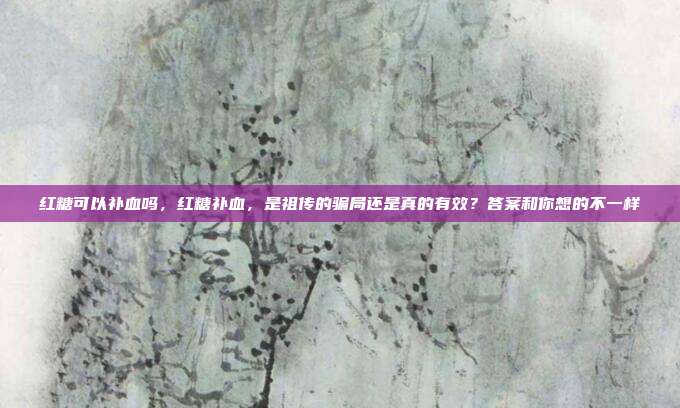 红糖可以补血吗，红糖补血，是祖传的骗局还是真的有效？答案和你想的不一样