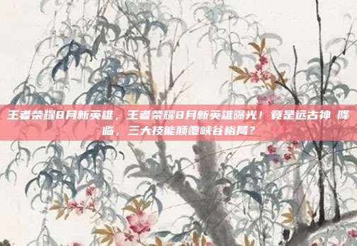 王者荣耀8月新英雄,王者荣耀8月新英雄曝光!竟是远古神祇降临,三大技能颠覆峡谷格局?