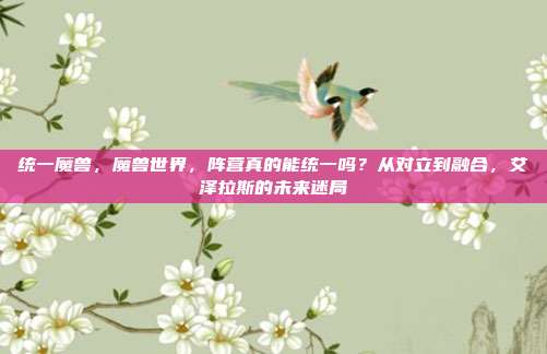 统一魔兽,魔兽世界,阵营真的能统一吗?从对立到融合,艾泽拉斯的未来迷局