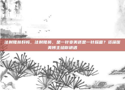 注射隆鼻好吗,注射隆鼻,是一针变美还是一针踩雷?资深医美博主给你讲透