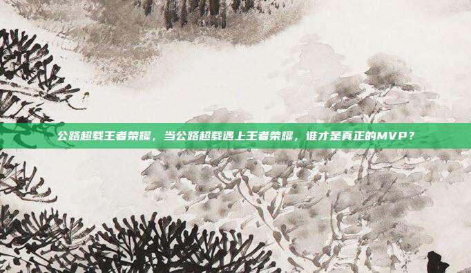 公路超载王者荣耀，当公路超载遇上王者荣耀，谁才是真正的MVP？